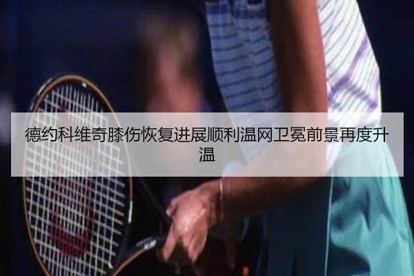 德约科维奇膝伤恢复进展顺利温网卫冕前景再度升温